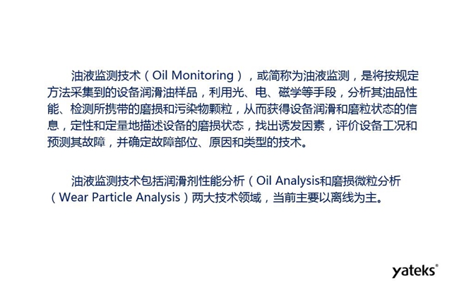 油液监测是将按规定方法采集到的设备润滑油样品,利用光、电、磁学等手段分析其油品性能获得设备润滑和磨粒状态信息,评价设备工况和预测故障的技术。