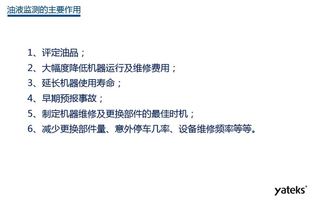 油液监测主要作用:1、评定油品;2、延长机器使用寿命;3、大幅降低机器运行及维修费用;4、 减少更换部件量、意外停车几率、设备维修频率等等