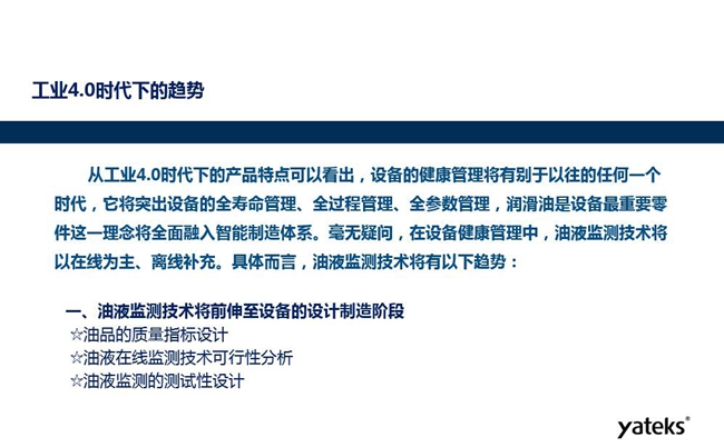 工业4.0时代下设备健康管理将区别以往任何一个时代,它奖突出设备全寿命管理、全过程管理、全参数管理;油液监测技术将朝着以在线为主、离线补充趋势发展